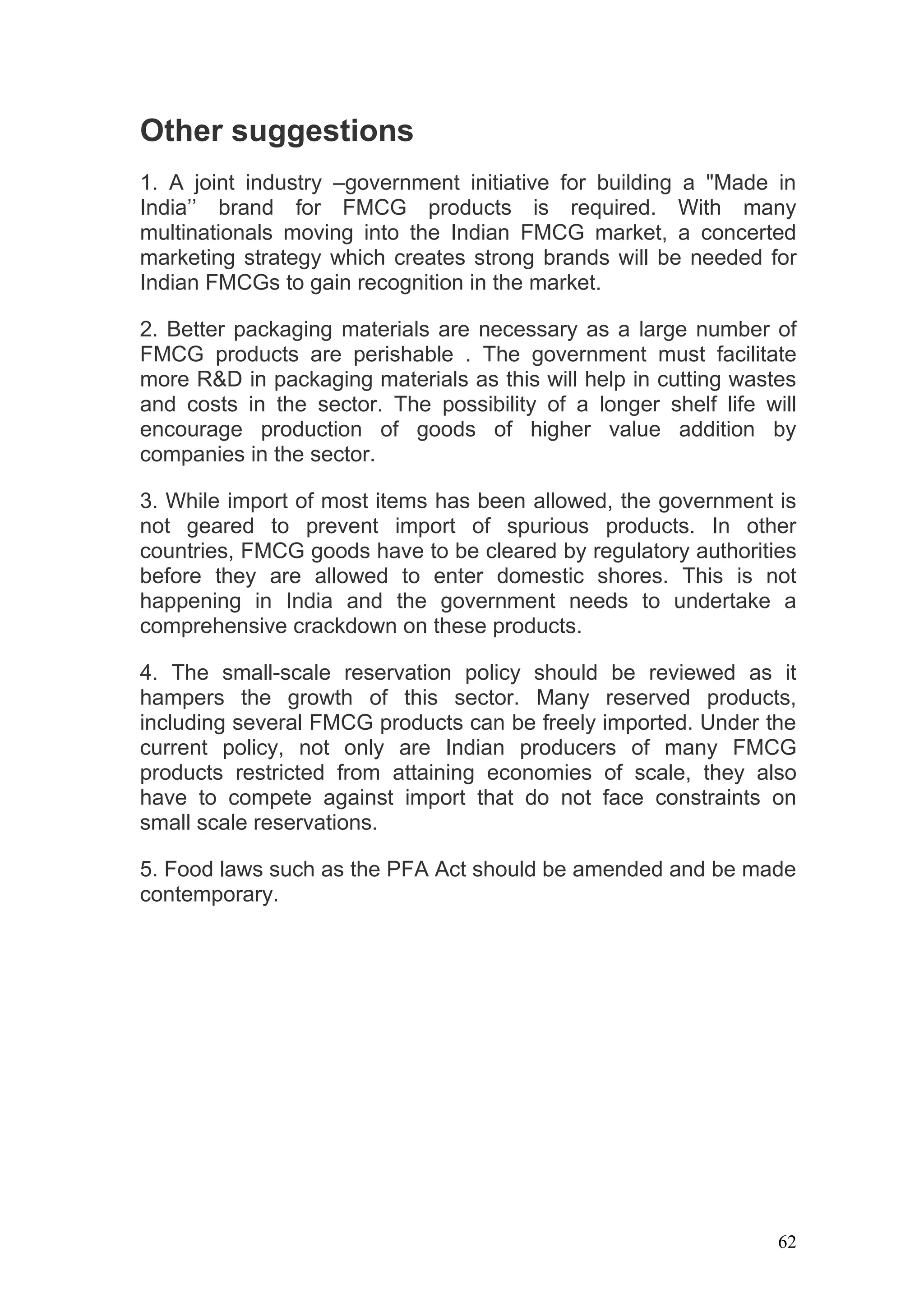 Other suggestions
1. A joint industry –government initiative for building a "Made in
India’’ brand for FMCG products is required. With many
multinationals moving into the Indian FMCG market, a concerted
marketing strategy which creates strong brands will be needed for
Indian FMCGs to gain recognition in the market.

2. Better packaging materials are necessary as a large number of
FMCG products are perishable . The government must facilitate
more R&D in packaging materials as this will help in cutting wastes
and costs in the sector. The possibility of a longer shelf life will
encourage production of goods of higher value addition by
companies in the sector.

3. While import of most items has been allowed, the government is
not geared to prevent import of spurious products. In other
countries, FMCG goods have to be cleared by regulatory authorities
before they are allowed to enter domestic shores. This is not
happening in India and the government needs to undertake a
comprehensive crackdown on these products.

4. The small-scale reservation policy should be reviewed as it
hampers the growth of this sector. Many reserved products,
including several FMCG products can be freely imported. Under the
current policy, not only are Indian producers of many FMCG
products restricted from attaining economies of scale, they also
have to compete against import that do not face constraints on
small scale reservations.

5. Food laws such as the PFA Act should be amended and be made
contemporary.




                                                                  62
 