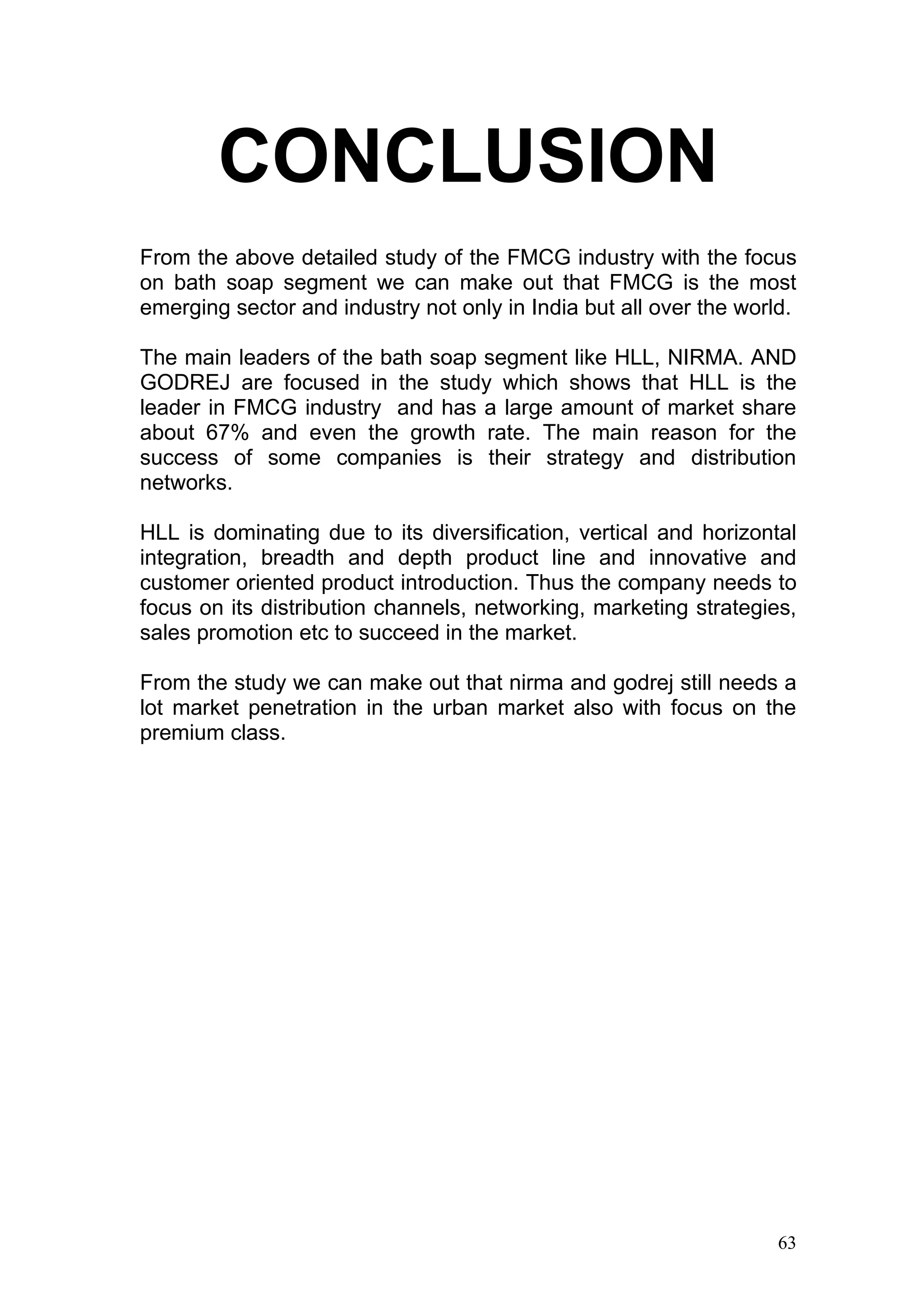 CONCLUSION
From the above detailed study of the FMCG industry with the focus
on bath soap segment we can make out that FMCG is the most
emerging sector and industry not only in India but all over the world.

The main leaders of the bath soap segment like HLL, NIRMA. AND
GODREJ are focused in the study which shows that HLL is the
leader in FMCG industry and has a large amount of market share
about 67% and even the growth rate. The main reason for the
success of some companies is their strategy and distribution
networks.

HLL is dominating due to its diversification, vertical and horizontal
integration, breadth and depth product line and innovative and
customer oriented product introduction. Thus the company needs to
focus on its distribution channels, networking, marketing strategies,
sales promotion etc to succeed in the market.

From the study we can make out that nirma and godrej still needs a
lot market penetration in the urban market also with focus on the
premium class.




                                                                    63
 