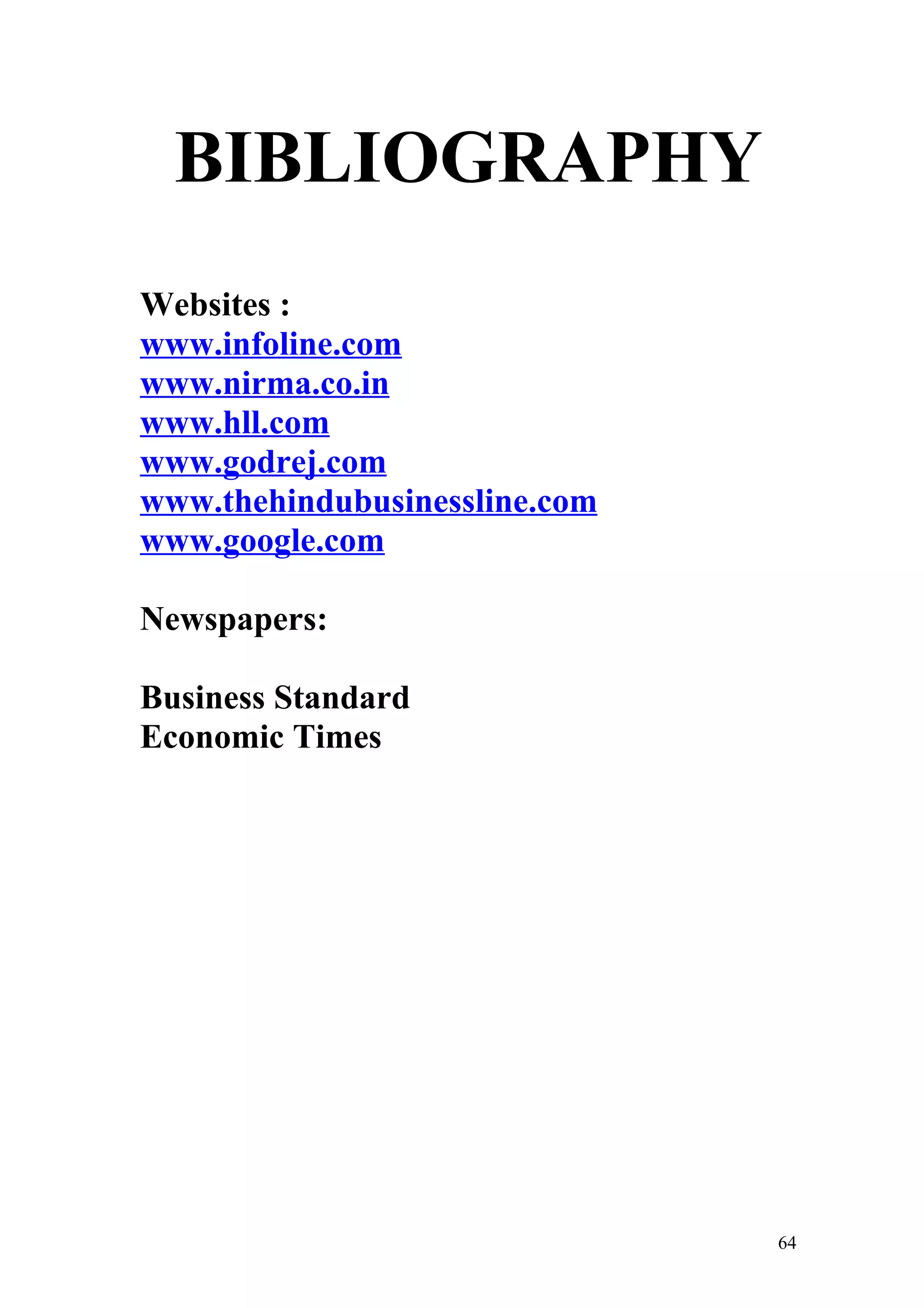 BIBLIOGRAPHY
Websites :
www.infoline.com
www.nirma.co.in
www.hll.com
www.godrej.com
www.thehindubusinessline.com
www.google.com

Newspapers:

Business Standard
Economic Times




                               64
 