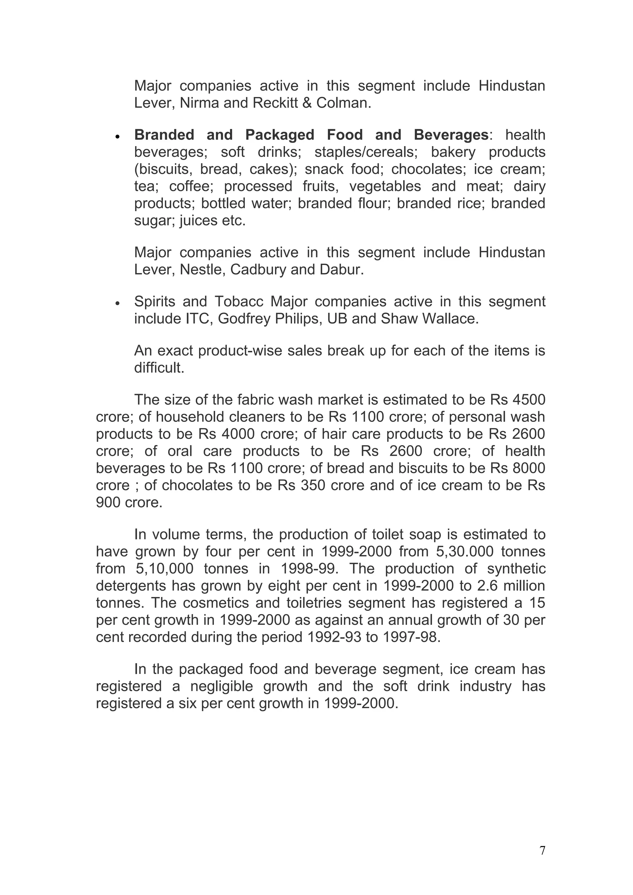 Major companies active in this segment include Hindustan
      Lever, Nirma and Reckitt & Colman.

  •   Branded and Packaged Food and Beverages: health
      beverages; soft drinks; staples/cereals; bakery products
      (biscuits, bread, cakes); snack food; chocolates; ice cream;
      tea; coffee; processed fruits, vegetables and meat; dairy
      products; bottled water; branded flour; branded rice; branded
      sugar; juices etc.

      Major companies active in this segment include Hindustan
      Lever, Nestle, Cadbury and Dabur.

  •   Spirits and Tobacc Major companies active in this segment
      include ITC, Godfrey Philips, UB and Shaw Wallace.

      An exact product-wise sales break up for each of the items is
      difficult.

      The size of the fabric wash market is estimated to be Rs 4500
crore; of household cleaners to be Rs 1100 crore; of personal wash
products to be Rs 4000 crore; of hair care products to be Rs 2600
crore; of oral care products to be Rs 2600 crore; of health
beverages to be Rs 1100 crore; of bread and biscuits to be Rs 8000
crore ; of chocolates to be Rs 350 crore and of ice cream to be Rs
900 crore.

      In volume terms, the production of toilet soap is estimated to
have grown by four per cent in 1999-2000 from 5,30.000 tonnes
from 5,10,000 tonnes in 1998-99. The production of synthetic
detergents has grown by eight per cent in 1999-2000 to 2.6 million
tonnes. The cosmetics and toiletries segment has registered a 15
per cent growth in 1999-2000 as against an annual growth of 30 per
cent recorded during the period 1992-93 to 1997-98.

      In the packaged food and beverage segment, ice cream has
registered a negligible growth and the soft drink industry has
registered a six per cent growth in 1999-2000.




                                                                   7
 
