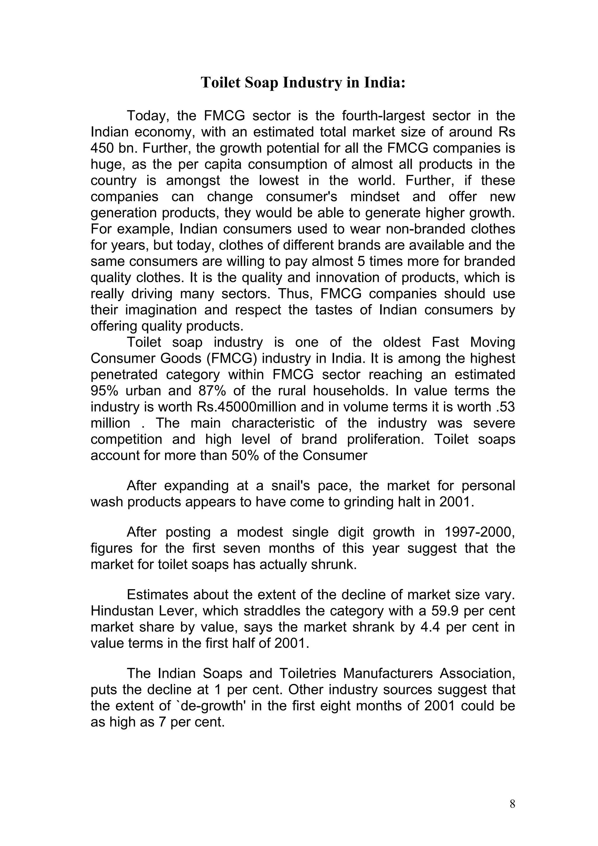 Toilet Soap Industry in India:

       Today, the FMCG sector is the fourth-largest sector in the
Indian economy, with an estimated total market size of around Rs
450 bn. Further, the growth potential for all the FMCG companies is
huge, as the per capita consumption of almost all products in the
country is amongst the lowest in the world. Further, if these
companies can change consumer's mindset and offer new
generation products, they would be able to generate higher growth.
For example, Indian consumers used to wear non-branded clothes
for years, but today, clothes of different brands are available and the
same consumers are willing to pay almost 5 times more for branded
quality clothes. It is the quality and innovation of products, which is
really driving many sectors. Thus, FMCG companies should use
their imagination and respect the tastes of Indian consumers by
offering quality products.
       Toilet soap industry is one of the oldest Fast Moving
Consumer Goods (FMCG) industry in India. It is among the highest
penetrated category within FMCG sector reaching an estimated
95% urban and 87% of the rural households. In value terms the
industry is worth Rs.45000million and in volume terms it is worth .53
million . The main characteristic of the industry was severe
competition and high level of brand proliferation. Toilet soaps
account for more than 50% of the Consumer

     After expanding at a snail's pace, the market for personal
wash products appears to have come to grinding halt in 2001.

      After posting a modest single digit growth in 1997-2000,
figures for the first seven months of this year suggest that the
market for toilet soaps has actually shrunk.

      Estimates about the extent of the decline of market size vary.
Hindustan Lever, which straddles the category with a 59.9 per cent
market share by value, says the market shrank by 4.4 per cent in
value terms in the first half of 2001.

      The Indian Soaps and Toiletries Manufacturers Association,
puts the decline at 1 per cent. Other industry sources suggest that
the extent of `de-growth' in the first eight months of 2001 could be
as high as 7 per cent.




                                                                     8
 