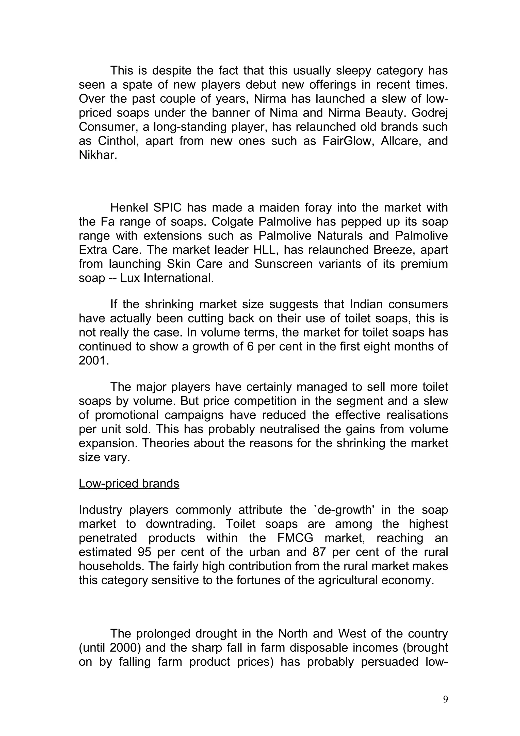 This is despite the fact that this usually sleepy category has
seen a spate of new players debut new offerings in recent times.
Over the past couple of years, Nirma has launched a slew of low-
priced soaps under the banner of Nima and Nirma Beauty. Godrej
Consumer, a long-standing player, has relaunched old brands such
as Cinthol, apart from new ones such as FairGlow, Allcare, and
Nikhar.



      Henkel SPIC has made a maiden foray into the market with
the Fa range of soaps. Colgate Palmolive has pepped up its soap
range with extensions such as Palmolive Naturals and Palmolive
Extra Care. The market leader HLL, has relaunched Breeze, apart
from launching Skin Care and Sunscreen variants of its premium
soap -- Lux International.

      If the shrinking market size suggests that Indian consumers
have actually been cutting back on their use of toilet soaps, this is
not really the case. In volume terms, the market for toilet soaps has
continued to show a growth of 6 per cent in the first eight months of
2001.

      The major players have certainly managed to sell more toilet
soaps by volume. But price competition in the segment and a slew
of promotional campaigns have reduced the effective realisations
per unit sold. This has probably neutralised the gains from volume
expansion. Theories about the reasons for the shrinking the market
size vary.

Low-priced brands

Industry players commonly attribute the `de-growth' in the soap
market to downtrading. Toilet soaps are among the highest
penetrated products within the FMCG market, reaching an
estimated 95 per cent of the urban and 87 per cent of the rural
households. The fairly high contribution from the rural market makes
this category sensitive to the fortunes of the agricultural economy.



       The prolonged drought in the North and West of the country
(until 2000) and the sharp fall in farm disposable incomes (brought
on by falling farm product prices) has probably persuaded low-


                                                                    9
 