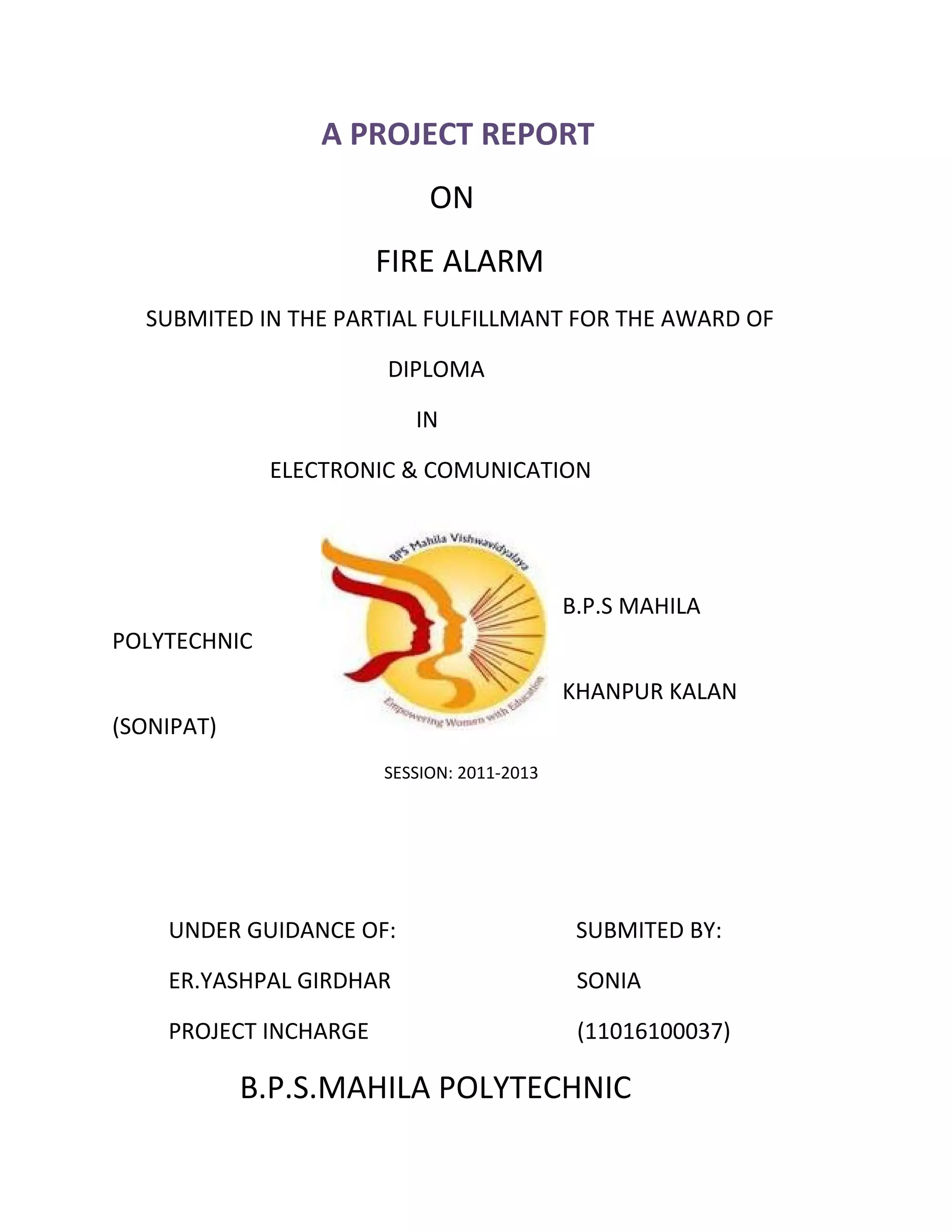 A PROJECT REPORT
ON
FIRE ALARM
SUBMITED IN THE PARTIAL FULFILLMANT FOR THE AWARD OF
DIPLOMA
IN
ELECTRONIC & COMUNICATION
B.P.S MAHILA
POLYTECHNIC
KHANPUR KALAN
(SONIPAT)
SESSION: 2011-2013
UNDER GUIDANCE OF: SUBMITED BY:
ER.YASHPAL GIRDHAR SONIA
PROJECT INCHARGE (11016100037)
B.P.S.MAHILA POLYTECHNIC
 