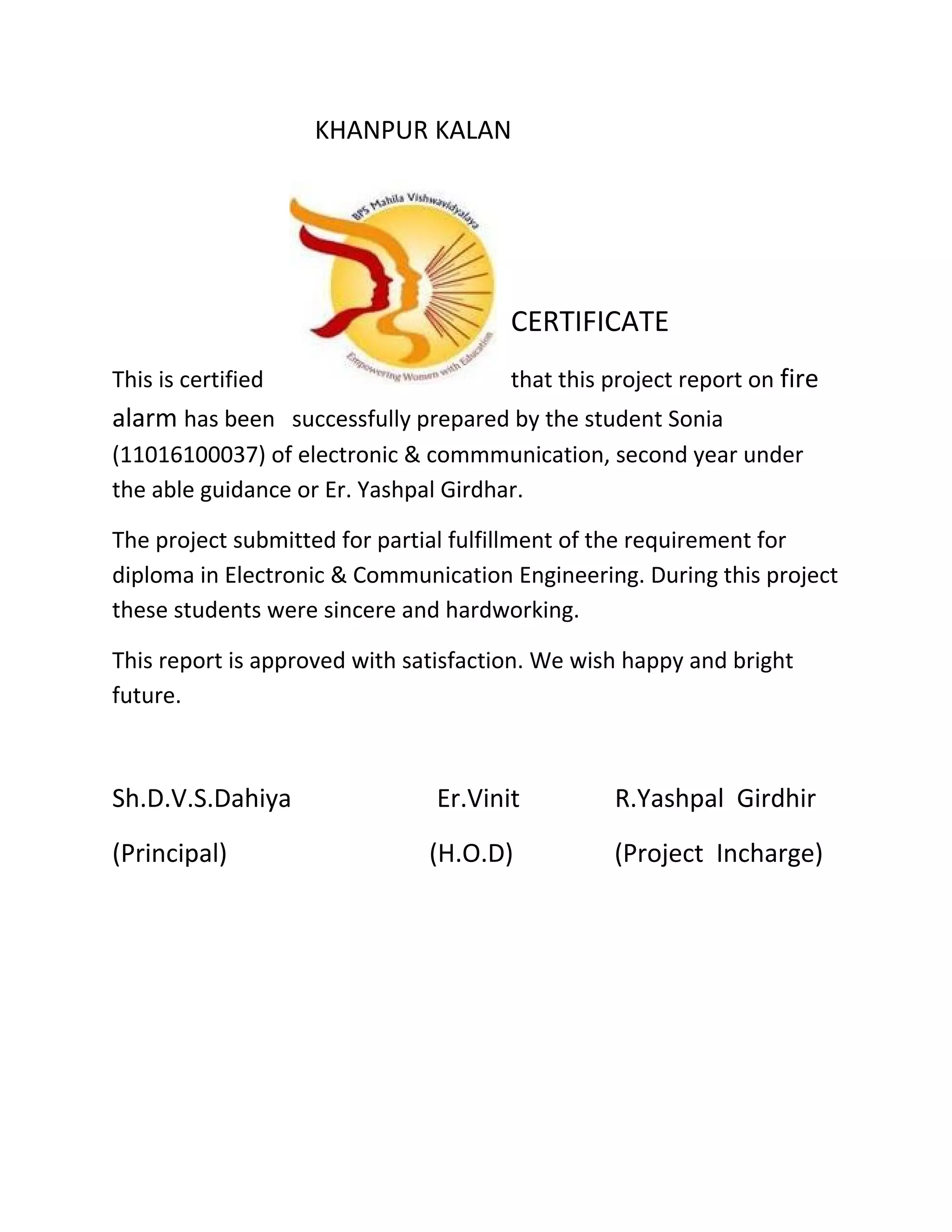 KHANPUR KALAN
CERTIFICATE
This is certified that this project report on fire
alarm has been successfully prepared by the student Sonia
(11016100037) of electronic & commmunication, second year under
the able guidance or Er. Yashpal Girdhar.
The project submitted for partial fulfillment of the requirement for
diploma in Electronic & Communication Engineering. During this project
these students were sincere and hardworking.
This report is approved with satisfaction. We wish happy and bright
future.
Sh.D.V.S.Dahiya Er.Vinit R.Yashpal Girdhir
(Principal) (H.O.D) (Project Incharge)
 