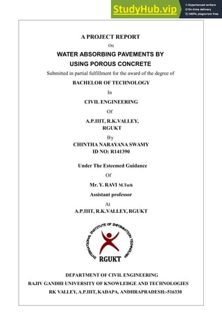 A PROJECT REPORT
On
WATER ABSORBING PAVEMENTS BY
USING POROUS CONCRETE
Submitted in partial fulfillment for the award of the degree of
BACHELOR OF TECHNOLOGY
In
CIVIL ENGINEERING
Of
A.P.IIIT, R.K.VALLEY,
RGUKT
By
CHINTHA NARAYANA SWAMY
ID NO: R141390
Under The Esteemed Guidance
Of
Mr. Y. RAVI M.Tech
Assistant professor
At
A.P.IIIT, R.K.VALLEY, RGUKT
DEPARTMENT OF CIVIL ENGINEERING
RAJIV GANDHI UNIVERSITY OF KNOWLEDGE AND TECHNOLOGIES
RK VALLEY, A.P.IIIT, KADAPA, ANDHRAPRADESH:-516330
 