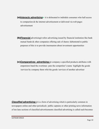 SATNAM SINGH
Page 10
(a)Interacts advertising:- it is delineated to indirdule consumes who hall access
to compaction & the internet advertisement or delivered via web pages
advertisement
(b)Financial advertisingit refers advertising issued by financial institution like bank
mutual funds & other companies offering sale of shares /debententd to public
purposes of this is to provide imermaston about investment opportunities
(c)Comparatives advertising:-it company a specified products attributes with
empetotors band the overtimes puts the competitor’s name highlight the goods
/services by company them whit the goods /services of another advertiser
Classified advertising:-it is a form of advertising which is particularly common in
newspapers online and other periodicals public captains or other printing news information
of ten lane sections of classified advertisements classified advertising is called such becomes
 