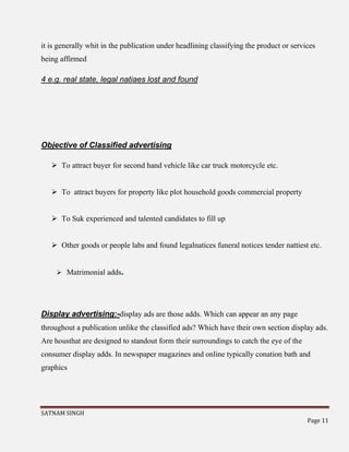 SATNAM SINGH
Page 11
it is generally whit in the publication under headlining classifying the product or services
being affirmed
4 e.g. real state, legal natiaes lost and found
Objective of Classified advertising
 To attract buyer for second hand vehicle like car truck motorcycle etc.
 To attract buyers for property like plot household goods commercial property
 To Suk experienced and talented candidates to fill up
 Other goods or people labs and found legalnatices funeral notices tender nattiest etc.
 Matrimonial adds.
Display advertising:-display ads are those adds. Which can appear an any page
throughout a publication unlike the classified ads? Which have their own section display ads.
Are housthat are designed to standout form their surroundings to catch the eye of the
consumer display adds. In newspaper magazines and online typically conation bath and
graphics
 