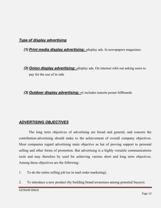 SATNAM SINGH
Page 12
Type of display advertising
(1) Print media display advertising: -display ads. In newspapers magazines
(2) Onion display advertising: -display ads. On internet whit out asking users to
pay for the use of in side
(3) Outdoor display advertising: -it includes transits poster billboards
ADVERTISING OBJECTIVES
The long term objectives of advertising are broad and general, and concern the
contribution advertising should make to the achievement of overall company objectives.
Most companies regard advertising main objective as hat of proving support to personal
selling and other forms of promotion. But advertising is a highly versatile communications
tools and may therefore by used for achieving various short and long term objectives.
Among these objectives are the following:
1. To do the entire selling job (as in mail order marketing).
2. To introduce a new product (by building brand awareness among potential buyers).
 