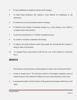SATNAM SINGH
Page 13
3. To force middlemen to handle the product (pull strategy).
4. To build brand preference 9by making it more difficult for middleman to sell
substitutes).
5. To remind users to buy the product (retentive strategy).
6. To publicize some change in marketing strategy (e.g., a price change, a new model or
an improvement in the product).
7. To provide rationalization (i.e. Socially acceptable excuses).
8. To combat or neutralize competitors advertising.
9. To improve the moral of dealers and/or sales people (by showing that the company is
doing its share of promotion).
10. To acquaint buyers and prospects with the new uses of the product (to extend the
PLC).
BENEFITS
The functions of advertisement, and that purpose its ethics, may be discussion below :
1. It leads to cheaper prices. "No advertiser could live in the highly competitive arena of
modern business if his methods of selling were more costly than those of his rivals."
2. It acquaints the public with the features of the goods and advantages which buyers will
enjoy.
 
