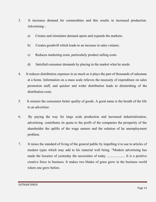 SATNAM SINGH
Page 14
3. It increases demand for commodities and this results in increased production.
Advertising :
a) Creates and stimulates demand opens and expands the markets;
b) Creates goodwill which loads to an increase in sales volume;
c) Reduces marketing costs, particularly product selling costs.
d) Satisfied consumer demands by placing in the market what he needs.
4. It reduces distribution expenses in as much as it plays the part of thousands of salesman
at a home. Information on a mass scale relieves the necessity of expenditure on sales
promotion staff, and quicker and wider distribution leads to diminishing of the
distribution costs.
5. It ensures the consumers better quality of goods. A good name is the breath of the life
to an advertiser.
6. By paying the way for large scale production and increased industrialization,
advertising contributes its quota to the profit of the companies the prosperity of the
shareholder the uplifts of the wage earners and the solution of he unemployment
problem.
7. It raises the standard of living of the general public by impelling it to use to articles of
modern types which may add to his material well being. "Modern advertising has
made the luxuries of yesterday the necessities of today ..................... It is a positive
creative force in business. It makes two blades of grass grow in the business world
where one grew before.
 