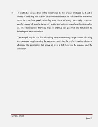 SATNAM SINGH
Page 15
8. It establishes the goodwill of the concern for the test articles produced by it and in
course of time they sell like not cakes consumer search for satisfaction of their needs
when they purchase goods what they want from its beauty, superiority, economy,
comfort, approval, popularity, power, safety, convenience, sexual gratification and so
on. The manufactures therefore tries to improve this goodwill and reputation by
knowing the buyer behaviour.
To sum up it may be said that advertising aims at committing the producers, educating
the consumer, supplementing the salesman converting the producer and the dealer to
eliminate the competitor, but above all it is a link between the produce and the
consumer.
 