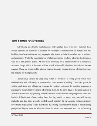 SATNAM SINGH
Page 16
WHY & WHEN TO ADVERTISE
Advertising as a tool to marketing not only reaches those who buy , but also those
whose opinions or authority is counted for example a manufacturer of marble tiles and
building boards advertises not only to people who intend to build houses but also to architect
and engineers. While the manufacturers of pharmaceuticals products advertise to doctors as
well as to the general public. At time it is necessary for a manufacturer or a concern to
advertise things which it does not sell but which when sold stimulates the sales of its own
product. There are concerns like electric heaters, iron etc. because the use of these increases
the demand for their products.
Advertising should be used only when it promises to bring good result more
economically and efficiently as compared to other means of selling. There are goods for
which much time and efforts are required in creating a demand by sending salesman to
prospective buyers than by simply advertising them. In the early days of the cash register in
America it was sold by specially trained salesman who called on the prospective users and
had the difficult task of convincing them that they could no longer carry on with the old
methods, and that they urgently needed a cash register. In our country certain publishers
have found it less costly to sell their books by sending salesman from house to house among
prospective buyers than to advertise them. In these two examples the cost of creating
 