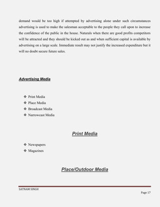 SATNAM SINGH
Page 17
demand would be too high if attempted by advertising alone under such circumstances
advertising is used to make the salesman acceptable to the people they call upon to increase
the confidence of the public in the house. Naturals when there are good profits competitors
will be attracted and they should be kicked out as and when sufficient capital is available by
advertising on a large scale. Immediate result may not justify the increased expenditure but it
will no doubt secure future sales.
Advertising Media
 Print Media
 Place Media
 Broadcast Media
 Narrowcast Media
Print Media
 Newspapers
 Magazines
Place/Outdoor Media
 