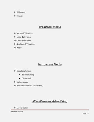 SATNAM SINGH
Page 18
 Billboards
 Transit
Broadcast Media
 National Television
 Local Television
 Cable Television
 Syndicated Television
 Radio
Narrowcast Media
 Direct marketing
Telemarketing
Direct mail
 Yellow pages
 Interactive media (The Internet)
Miscellaneous Advertising
 Movie trailers
 