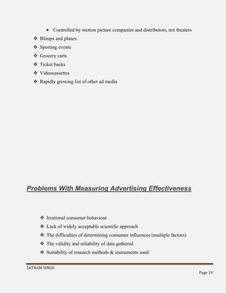 SATNAM SINGH
Page 19
Controlled by motion picture companies and distributors, not theaters
 Blimps and planes
 Sporting events
 Grocery carts
 Ticket backs
 Videocassettes
 Rapidly growing list of other ad media
Problems With Measuring Advertising Effectiveness
 Irrational consumer behaviour
 Lack of widely acceptable scientific approach
 The difficulties of determining consumer influences (multiple factors)
 The validity and reliability of data gathered
 Suitability of research methods & instruments used
 