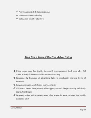 SATNAM SINGH
Page 20
 Poor research skills & Sampling issues
 Inadequate resources/funding
 Setting non-SMART objectives
Tips For a More Effective Advertising
 Using colour more than doubles the growth in awareness of local press ads - full
colour is nearly 3 times more effective than mono only
 Increasing the frequency of advertising helps to significantly increase levels of
awareness
 Longer campaigns equals higher awareness levels
 Advertisers should show products where appropriate and also prominently and clearly
display brand logos
 Increasing colour and advertising more often across the week can more than double
awareness uplift
 