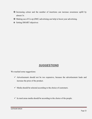 SATNAM SINGH
Page 21
 Increasing colour and the number of insertions can increase awareness uplift by
almost 3x
 Making use of Co-op (IMC) advertising can help to boost your advertising.
 Setting SMART objectives
SUGGESTIONS
We reached some suggestions:
 Advertisement should not be too expensive, because the advertisement leads and
increase the prize of the product.
 Media should be selected according to the choice of customers.
 In rural areas media should be according to the choice of the people.
 