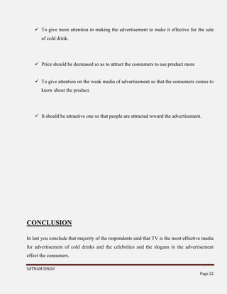 SATNAM SINGH
Page 22
 To give more attention in making the advertisement to make it effective for the sale
of cold drink.
 Price should be decreased so as to attract the consumers to use product more
 To give attention on the weak media of advertisement so that the consumers comes to
know about the product.
 It should be attractive one so that people are attracted toward the advertisement.
CONCLUSION
In last you conclude that majority of the respondents said that TV is the most effective media
for advertisement of cold drinks and the celebrities and the slogans in the advertisement
effect the consumers.
 