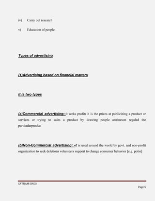 SATNAM SINGH
Page 5
iv) Carry out research
v) Education of people.
Types of advertising
(1)Advertising based on financial matters
It is two types
(a)Commercial advertising:-it seeks profits it is the prices at publicizing a product or
services or trying to sales a product by drawing people atteineson regaled the
particularproduc
(b)Non-Commercial advertising: -it is used around the world by govt. and non-profit
organization to seek deletions volunteers support to change consumer behavior [e.g. polio]
 