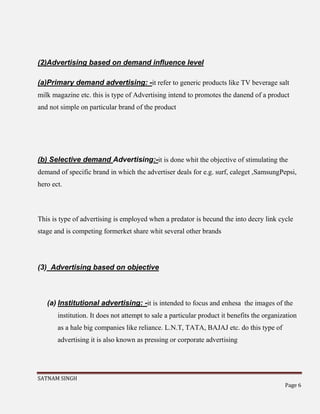 SATNAM SINGH
Page 6
(2)Advertising based on demand influence level
(a)Primary demand advertising: -it refer to generic products like TV beverage salt
milk magazine etc. this is type of Advertising intend to promotes the danend of a product
and not simple on particular brand of the product
(b) Selective demand Advertising:-it is done whit the objective of stimulating the
demand of specific brand in which the advertiser deals for e.g. surf, caleget ,SamsungPepsi,
hero ect.
This is type of advertising is employed when a predator is becund the into decry link cycle
stage and is competing formerket share whit several other brands
(3) Advertising based on objective
(a) Institutional advertising: -it is intended to focus and enhesa the images of the
institution. It does not attempt to sale a particular product it benefits the organization
as a hale big companies like reliance. L.N.T, TATA, BAJAJ etc. do this type of
advertising it is also known as pressing or corporate advertising
 