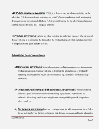 SATNAM SINGH
Page 7
(B) Public services advertising (PAS) it is done as part social responsibility by the
advertiser P.A.S communicates a message on behalf of some good cause, such as stop ping
drunk driving or preventing child abuse P.A.S is usually doing for by adverting professional
and the media after done etc. The space and time
(c)Product advertising: -a lone no. of advertising for under this category .the purpose of
this advertising in to stimulate the demand of the product being adverted includes discretion
of the product size, quilt, benefit user etc.
Advertising based on audience
(A)Consumer advertising:-most of consumer goods producers engage in consumer
product advertising . Such advertising is done for the ultimate user of product by
appealing directing to the buyers or consumer foe e.g. toothpaste cold drink soap
mobile etc.
(b) Industrial advertising or B2B (business 2 business)the manufacturer of
industrial good such or row material machinery eqceotment , supplies etc. do
industrial advertising .such advertising is done through bride general , magazines
,direct mail etc.
(c) Performers advertisingthere are certain product for which consumer them Seles
do not tack the buying diction perforation lick doctors engineers architects advocates,
 