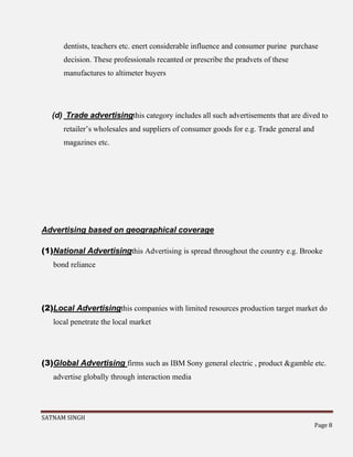 SATNAM SINGH
Page 8
dentists, teachers etc. enert considerable influence and consumer purine purchase
decision. These professionals recanted or prescribe the pradvets of these
manufactures to altimeter buyers
(d) Trade advertisingthis category includes all such advertisements that are dived to
retailer’s wholesales and suppliers of consumer goods for e.g. Trade general and
magazines etc.
Advertising based on geographical coverage
(1)National Advertisingthis Advertising is spread throughout the country e.g. Brooke
bond reliance
(2)Local Advertisingthis companies with limited resources production target market do
local penetrate the local market
(3)Global Advertising firms such as IBM Sony general electric , product &gamble etc.
advertise globally through interaction media
 