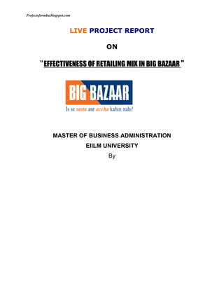 LIVE PROJECT REPORT<br />ON<br />“EFFECTIVENESS OF RETAILING MIX IN BIG BAZAAR quot;
<br />116205066675<br />MASTER OF BUSINESS ADMINISTRATION <br />EIILM UNIVERSITY<br />By<br /> <br /> <br /> <br />                                               <br />                                              <br />       A Thesis ON <br />             (“EFFECTIVENESS OF RETAILING MIX IN BIG BAZAAR quot;
)<br />PROJECT REPORT<br />     Submitted in partial fulfillment of the requirements for the award of the degree<br />MASTER OF BUSINESS ADMINISTRATION <br />EIILM UNIVERSITY<br />By<br /> <br /> <br />RAI BUSINESS SCHOOL<br />CHENNAI - 600 018<br />May-June 2010<br />5362575-5619756591300908621565913009086215DECLARATION<br /> <br />I hereby declare that the information presented here is true to the best of my knowledge. Also, the report has not been published anywhere else.<br />                      <br />                5362575-561975Acknowledgement <br />The project of this magnitude would not have been completed singly. Firstly I want to give my hearty thanks to all mighty who made the world and me also.<br />There are many other people without whom the completion of the project would not have been possible. Some have contributed towards this directly while other have provided indirectly.<br />It gives me immense pleasure to thank<br />………………………………….. and ……………………………. for providing me  training in his reputed organization and giving me a chance to have the experience of actual retail operations.<br />I am indebted to<br /> …………………………..of BIG BAZAAR for his guidance and cooperation in completing this project.<br />Last but not the least I would like to convey my heartiest gratitude to all Members of BIG BAZAAR who helped a lot.<br />                                                                    <br />5391150-609600TABLE OF CONTENTS<br />                                                                          <br />S.NO.                                              ContentsPage no<br />1COMPANY PROFILE9-25<br />2Group vision, mission and values26-27 <br />3Organization Structure28-29<br />4Management style30<br />5Strategy30<br />6Department and Products31-32<br />7Introduction33-40<br />8Research Objective41-42<br />9Research methodology43<br />10Analysis and Interpretation44-61<br />11Findings62-63<br />12Recommendations64-65<br />13Limitations66-67<br />14Bibliography68-69<br />15Annexure70-72<br />16Location73-74<br />17Competitors75<br />5295900-561975Company profile                   <br />                                                                                                        <br />Pantaloon Retail (India) Limited, is India’s leading retailer that operates multiple retail formats in both the value and lifestyle segment of the Indian consumer market. Headquartered in Mumbai (Bombay), the company operates over 10 million square feet of retail space, has over 1000 stores across 61 cities in India and employs over 30,000 people.<br />The company’s leading formats include Pantaloons, a chain of fashion outlets,  Big Bazaar, a uniquely Indian hypermarket chain, Food Bazaar, a supermarket chain, blends the look, touch and feel of Indian bazaars with aspects of modern retail like choice, convenience and quality and Central, a chain of seamless destination malls. Some of its other formats include, Depot, Shoe Factory, Brand Factory, Blue Sky, Fashion Station, aLL, Top 10, mBazaar and Star and Sitara. The company also operates an online portal, futurebazaar.com.  A subsidiary company, Home Solutions Retail (India) Limited, operates Home Town, a large-format home solutions store, Collection i, selling home furniture products and E-Zone focused on catering to the consumer electronics segment.<br />Pantaloon Retail was recently awarded the International Retailer of the Year 2007 by the US-based National Retail Federation (NRF) and the Emerging Market Retailer of the Year 2007 at the World Retail Congress held in Barcelona.<br />Pantaloon Retail is the flagship company of Future Group, a business group catering to the entire Indian consumption space. Pantaloon is not just an organization - it is an institution, a centre of learning & development. We believe that knowledge is the only weapon at our disposal and our quest for it is focused, systematic and unwavering.<br />At Pantaloon, we take pride in challenging conventions and thinking out of the box, in travelling on the road less traveled. Our corporate doctrine ‘Rewrite Rules, Retain Values’ is derived from this spirit. <br />5343525-561975 Over the years, the company has accelerated growth through its ability to lead change. A number of its pioneering concepts have now emerged as industry standards. For instance, the company integrated backwards into garment manufacturing even as it expanded its retail presence at the front end, well before any other Indian retail company attempted this. It was the first to introduce the concept of the retail departmental store for the entire family through Pantaloons in 1997. The company was the first to launch a hypermarket in India with Big Bazaar, a large discount store that it commissioned in Kolkata in October 2001. And the company introduced the country to the Food Bazaar, a unique 'bazaar' within a hypermarket, which was launched in July 2002 in Mumbai. Embracing our leadership value, the company launched all in July 2005 in Mumbai, making us the first retailer in India to open a fashion store for plus size men and women.<br />Today we are the fastest growing retail company in India. The number of stores is going to increase many folds year on year along with the new formats coming up.  The way we work is distinctly quot;
Pantaloonquot;
. Our courage to dream and to turn our dreams into reality – that change people’s lives, is our biggest advantage. Pantaloon is an invitation to join a place where there are no boundaries to what you can achieve. It means never having to stop asking questions; it means never having to stop raising the bar. It is an opportunity to take risks, and it is this passion that makes our dreams a reality.Come enter a world where we promise you good days and bad days, but never a dull moment!<br />5391150-609600Future Group<br />Future Group is one of the country’s leading business groups present in retail, asset management, consumer finance, insurance, retail media, retail spaces and logistics. The group’s flagship company, Pantaloon Retail (India) Limited operates over 10 million square feet of retail space, has over 1,000 stores and employs over 30,000 people. Future Group is present in 61 cities and 65 rural locations in India. Some of its leading retail formats include, Pantaloons, Big Bazaar, Central, Food Bazaar, Home Town, eZone, Depot, Future Money and online retail format, futurebazaar.com.<br />Future Group companies includes, Future Capital Holdings, Future Generali India Indus League Clothing and Galaxy Entertainment that manages Sports Bar, Brew Bar and Bowling Co. Future Capital Holdings, the group’s financial arm, focuses on asset management and consumer credit. It manages assets worth over $1 billion that are being invested in developing retail real estate and consumer-related brands and hotels.<br />The group’s joint venture partners include Italian insurance major, Generali, French retailer ETAM group, US-based stationary products retailer, Staples Inc and UK-based Lee Cooper and India-based Talwalkar’s, Blue Foods and Liberty Shoes.Future Group’s vision is to, “deliver Everything, Everywhere, Every time to Every Indian Consumer in the most profitable manner.” The group considers ‘Indian-ness’ as a core value and its corporate credo is- Rewrite rules, Retain values. <br />56959501642745107442005659120107442004387215<br />5362575-571500<br />5667375360807066294004783455  Mr. Kishore Biyani     Managing Director (FUTURE GROUP)                 <br />5391150-571500                                                          <br />Major Milestones1987Company incorporated as Manz Wear Private Limited. Launch of Pantaloons trouser, India’s first formal trouser brand.1991Launch of BARE, the Indian jeans brand.1992Initial public offer (IPO) was made in the month of May.1994The Pantaloon Shoppe – exclusive menswear store in franchisee format launched across the nation. The company starts the distribution of branded garments through multi-brand retail outlets across the nation.1995John Miller – Formal shirt brand launched.1997Pantaloons – India’s family store launched in Kolkata.2001Big Bazaar, ‘Is se sasta aur accha kahi nahin’ - India’s first hypermarket chain launched.2002Food Bazaar, the supermarket chain is launched.2004Central – ‘Shop, Eat, Celebrate In The Heart Of Our City’ - India’s first seamless mall is launched in Bangalore.2005Fashion Station - the popular fashion chain is launched aLL – ‘a little larger’ - exclusive stores for plus-size individuals is launched2006Future Capital Holdings, the company’s financial arm launches real estate funds Kshitij and Horizon and private equity fund Indivision. Plans forays into insurance and consumer credit.Multiple retail formats including Collection i, Furniture Bazaar, Shoe Factory, EZone, Depot and futurebazaar.com are launched across the nation.Group enters into joint venture agreements with ETAM Group and Generali.12731754563745<br />5391150-5715005295900-3314700Our culture<br />At Pantaloon, Empowerment is what you acquire and Freedom at Work is what you get. We believe our most valuable assets are our People. Young in spirit, adventurous in action, with an average age of 27 years, our skilled & qualified professionals work in an environment where change is the only constant.<br />Powered by the desire to create path-breaking practices and held together by values, work in this people intensive industry is driven by softer issues. In our world, making a difference to Customers’ lives is a Passion and performance is the key that makes it possible. Out of the Box thinking has become a way of life at Pantaloon and living with the change, a habit.<br />Leadership is a value that is followed by one and all at Pantaloon. Leadership is the quality that motivates us to never stop learning, stretching to reach the next challenge, knowing that we will be rewarded along the way. In the quest of creating an Indian model of retailing, Pantaloon has taken initiatives to launch many retail formats that have come headed for serve as a benchmark in the industry. Believing in leadership has given us the optimism to change and be successful at it. We do not predict the future, but create it.<br />At Pantaloon you will get an opportunity to handle multiple responsibilities, and therein, the grooming to play a larger role in the future. Work is a unique mix of preserving our core Indian values and yet providing customers with a service, on par with international standards.<br />At Pantaloon you will work with some of the brightest people from different spheres of industry. We believe it’s a place where you can live your dreams and pursue a career that reflects your skills and passions67818001776730.<br />New discoveries in retail<br />In the financial year 2006-07, the company’s retail businesses discovered new categories across formats, new sets of consumers and fresher and contemporary merchandise. We have been able to offer more in the established businesses and gain favourable acceptance with new concepts. In addition, concerted expansion plans saw retail space increase to over 5.2 million square feet at the end of 2006-07. This expansion mode was characterized by a twopronged approach. By dominating the cities the company was already present in and by bringing the benefits of modern retail to towns and cities like Mangalore, Palakkad, Surat, Indore, Kanpur, Haldia, Agra, Coimbatore, Jaipur and Panipat. The company has also undertaken significant private label initiatives in food, in general merchandise and in the consumer durables and electronics <br />categories. Strategic alliances have also been forged with established domestic and international brands. However, the most significant development was the internal realignment the company undertook within each of its retail businesses. To embark on a more detailed approach towards value creation and increasing efficiency, the company reviewed its business operations and adopted a more focused approach by creating an integrated support unit or Line of Business.<br />5391150-1885950Augmenting the retail front-end team, Line of Business (LoB) units have been<br />created in the three most critical businesses – food, fashion and general       merchandise. Formed during the second half of 2006-07 these business units focus on introducing optimum operational efficiencies. Thus, these units ensure that back - end measures are appropriately taken care of and the right kind of merchandise reaches the stores in the best possible time, at the right price. These teams focus on product consolidation and suitability, margin improvement, and vendor rationalization, thereby ensuring that the sourcing benefits are made available to the front - end team.The company’s efforts over the next couple of years would entail a combination of expansion and process upgradation and implementation.<br />The emphasis will be on the next discoveries to be made in the retail space that will lead to expansion. At the same time, there will be an increased focus on micro detailing aspects including process, product and operational efficiencies thereby contributing positively to the company’s bottom-line.<br />discovering fresh fashion<br />5391150-571500<br />It was the first Pantaloons store in Kolkata that set off a chain of discoveries that have led us to where we are today. Ten years later, we have launched our largest Pantaloons store in Kankurgachi in Kolkata. Spread across 85,000 square feet, the store is the first among a series of large format stores that will be launched across the nation. After consolidating its Fresh Fashion positioning, Pantaloons embarked on a major expansion during the year 2006-07. In 8 cities,11 Pantaloons stores were opened with 7 of them opening in the single month of March 2007. The total count of Pantaloons stores as on 30th June 2007 stood at 31 with the total area under retail close to 1 million square feet. In order to maintain the top of the mind association with fashion in India, Pantaloons continued to be the title sponsor for the Femina Miss India 2007 pageant. In addition, Bipasha Basu and Zayed Khan were roped in as brand ambassadors in the month of August 2006. The success of this initiative was evident in the increased sales for the ‘Haldi Gulal’ range as well as the ‘Svayam Utsav’ summer collection that were endorsed by Bipasha and Zayed. The private label apparel share during the year was in excess of 70 percent. The year also witnessed categories like Winter-wear and Ethnic Ladies-wear strengthening their presence in the stores. The increasing success of the store brand is evident from the fact that the store’s loyalty programme, Green Card, added 200,000 new members.<br />Pantaloons will see a significant expansion during the coming year with an increase of nearly 0.50 million square feet of retail space and an addition of about 15 stores. Pantaloons will look at dominating cities where it has a first entrant advantage and will scale up sizeably with larger stores, additional categories and retail formats. The year 2007-08 will witness considerable focus in the North and East regions. Delhi and the NCR area along with Punjab, Chandigarh and Ludhiana will see the next stage of expansion. Cities like Ranchi, Guwahati and Siliguri in the East will also discover Fresh Fashion.<br />5391150-571500<br />discovering more value                                   <br />In 2006-2007, more Indians discovered the value of shopping in Big Bazaar. And with the launch of each store, we discovered more value in terms of operational efficiency. Big Baazaar launched 27 new stores in 22 cities, covering over 1.40 million square feet. As of June 2007, there were 56 Big Bazaar stores across 43 cities. While Big Bazaar continued to expand in the large cities, it also tapped consumption potential in smaller cities like Agra, Allahabad, Coimbatore, Surat, Panipat, Palakkad, Kanpur and  olhapur.<br />The year under review also witnessed realigning of business teams with shared<br />experience in category management, sourcing, front-end operations and business planning. In addition, separate teams have been formed to look into all aspects of new store launches and to manage mature stores. This provides more flexibility and focus in expansion plans.<br />The increase in SKUs in existing categories and the introduction of new categories encouraged the opening of larger stores or Super Centres, measuring 100,000 square feet or more. There are now 5 Big Bazaar Super Centres. Considering this scale of expansion, technology plays a significant facilitating role. The introduction of SAP in 2005-06 and its roll out during the year, positively impacted the business. <br />5362575-619125<br /> Big Bazaar has initiated the process of Auto Replenishments Systems, thus improving operational efficiencies and productivity. The company has also rationalized nearly 250 vendors through better vendor management in terms of potential to expand, and for inclusion and upgradation to the online B2B platform. The company plans to open over 60 stores across India in FY 2008, and the opening of the 100th Big Bazaar store will mark the fastestever expansion by a hypermarket format.<br />discovering the new consumer                 <br />Based on the company’s in-house consumer data and research, and in cognizance with observations on customer movements and the shopping convenience factor, Food Bazaar has initiated certain refurbishments and layout design across all stores. The intention is to continuously change with the times and demands of the evolving Indian consumer.<br />Food Bazaar also witnessed healthy expansion during the year 2006-07, making its presence felt in nearly 26 cities and adding 40 stores during the year under review. The total count of Food Bazaars as on 30th June 2007 stood at 86 stores. The year under review witnessed the company’s private label programme gaining significant traction. The brands have been very competitive vis-à-vis the established brands in quality and price terms, and have in fact scored better than national or international players in certain categories.<br />5391150-1144905105918005880735The share of private labels as a percentage of total Food Bazaar revenues has increased significantly and comprise nearly 50 merchandise categories.<br />While Fresh & Pure brand entered categories like cheese slices, frozen peas, honey, packaged drinking water and packaged tea, the Tasty Treat brand received a very favorable response in new categories like namkeens and wafers. In the home care category, Caremate launched aluminum foil and baby diapers while Cleanmate launched detergent bars and scrubbers.<br />A new format ‘BB Wholesale Club’ was launched and 4 such stores have been opened so far. To be managed by Food Bazaar from the ensuing financial year, this format sells only multi-packs and bulk packs of a select range of fast moving categories and caters to price sensitive customers and smaller retailers.<br />The company has also forged tie-ups with established companies like ITC, Adanis, DCM Group, USAID and other farm groups in Maharashtra and Madhya Pradesh to source directly from them. These alliances are expected to drive efficiencies as well as bring better products to consumers.<br />-8229600518160By the end of FY 07-08, the total number of Food Bazaar stores is expected to be 200.<br />98679009334510439400522351069342001718310Future ideas<br />Discovering new opportunities<br />Future Ideas is the Innovation, Design & Incubation cell within Pantaloon Retail that stems from <br />the core proposition - ‘Protecting and preserving the soul of a small business or enterprise within a large organisation.’ Future Ideas deals with the whole aspect of idea creation, scenario planning activities, alternate approaches to an issue, providing varied outcomes and solutions to a problem and handholding the activity till its success parameters are satisfied.<br />5391150-1116330A unique initiative in corporate India, Future Ideas rests on a tripod that can<br />be classified as Innovation driven, Design Management approach and an Incubation chamber, each with its own uniqueness, yet with common objectives. The Design Management team looks at each observation made by the Innovation team, and brainstorms by using a collaborative and holistic approach. The resultant ideas are then nurtured within the Incubation cell. The Incubation team comprises of business teams, mentored by the Innovation and Design teams. They are people who are released from their original businesses or concepts and made part of the entire ideation process at Future Ideas. They remain at Future Ideas till project completion stage when the success 70866001990090parameters for running the business are met.<br />Future Ideas draws inspiration for most of its activities and projects, keeping in mind the new genre of aspirational Indians. At any point of time Future Ideas would work on about 20 varied projects within the Future Group.<br />Some of the formats that are now being incubated by this team include Top10, Depot, Star & Sitara and Talwalkars’ Fit & Active. The team is also working on ideas around small format no-frills stores, rural retailing, fashion for the masses and on projects involving women and self-help groups.<br />Discovering new segments<br />Depot, in many cities, is the first modern retailer in books and music and the<br />5391150-609600response has been overwhelming. The core differentiators of Depot are its young, colorful and vibrant stores, strong regional range, affordability and a private label publishing program - Depot Exclusives. In its first year of operation, Depot has launched 6 stand-alone stores and 50 cut-ins. Along with its expansion in major cities, Depot debuted in smaller towns like Rajkot, Vadodara, Haldia, Thrissur, Palakkad and Tiruvanantharam.<br />72390002666365The Depot Exclusives (released solely inDepot) catalogue expanded rapidly with over 100 titles across genres like children’s books, cookery, regional literature etc. Reputed authors/ imprints like Nita Mehta and Sanjeev Kapoor in cookery, Disney in children’s books etc., have been associated with the company. Depot has also tied-up with the UK based publisher of<br />children’s books, Small World, to co-publish a series of toddlers’ interactive books. In FY 2007-08, the total Depot footprint should cross over 100 stores.<br />The Health, Beauty & Wellness business opened 35 new outlets in the beauty products, services and holistic health care formats  Multiple formats operate in this segment, including Tulsi, the pharmacy chain and Star & Sitara, the beauty products cut-ins and Star & Sitara Salons. The largest format, Beauty Free offers unique combination of products, services and holistic health offerings.<br />To capture the increasing consumption spend on wellness and preventive health care, the joint venture between Pantaloon Retail (I) Limited and Talwalkar Better Value Fitness opened its first ‘Talwalkars Fit & Active’ health centre at Orchid City Centre, Mumbai in April 2007. Spread over 5,200 square feet, it is the country’s first health centre to offer health, fitness and gym services within a modern retail and consumption environment.<br />The venture is also looking at innovative value added offerings in the fitness space as well as developing a Spa model for the Fit & Active brand across the country, by increasing its presence to nearly 50 such centers in the near future.73914002379980<br />Human Resources<br />Discovering talent diversity<br />The company strongly believes that its sustainable competitive advantage lies in the values that it cherishes, the culture that it imbibes and spirit of enterprise that resides within the organization. Talent management therefore continues to be the core focus for the company. Considering the <br />5391150-619125multiple businesses and rapid expansion expected across the business, the company saw merit in taking a fresh guard to the way in which business would run in order to meet the next leg of expansions.<br />During the year 2006-07, the company conducted an extensive review of in-house talent management, which involved mapping every managerial position in the organization for their skill sets, competence and attitudinal aspects as well as taking an inventory check of the existing talent base and addressing their development needs. Development Centres were created with in-house assessors, which further aided in identifying potential resources and helped chalk out post assessment development plans.<br />Continuing with its policy of strategic alliances, the company is collaborating on joint degree programs with 15 management schools, design institutes and institutes of higher learning in areas like food business, supply chain management, design experience management etc. This ‘Seekho’ programme for external and internal candidates has ensured a steady stream of mid level, well trained retail professionals every year.<br />75438003233420The company’s ‘Gurukool’ programme provides the front-end employees an opportunity to imbibe the company’s values and a sense of ownership to the company. The company has also created an Employee Growth Trust Fund that was launched during the last financial year for the senior management.<br />Equal Opportunity<br />The company believes that in order to build a sustainable business environment, the composition of its talent base needs to reflect the diversity that exists in our country and among its customers. Therefore the company ensures that the proportional representation of different communities in the Indian population is mirrored in its employee profile. The majority of employees in the company come from socially and economically marginalized sections of the society. Close to 46% of the employees in the organization are women and the average age within the organization is 27 years.<br />The effectiveness of its talent management initiatives is reflected in the fact that the annual rate of attrition is 8.12%, much below industry levels. The company plans to strengthen its employee platform to about 30,000 people by FY 08, from nearly 18,000 people as on FY 07.<br />5391150-57150076962002860040Human Resource Initiatives<br />Pantaloon Retail believes that one of its sustainable competitive advantages will continue to be the people who are part of the organization. Being in service industry, the Company places a lot of focus is placed on attracting, training, incentivising and retaining talent. The vision is quot;
To provide an environment that creates happy people who have a  meaningful life and add value to business and society.quot;
 With over 18000 employees at an average age of 27 years, the Company prides itself on being a young and energetic organization, driven through the 'The Pantaloon People Management System'. This is<br />built on 5 pillars of people based growth, namely - Culture Building, Performance Management through Balanced Scorecard, People Processes, Management Processes and Leadership Brilliance. Training A competent Learning & Development Team is responsible for training employees at all the levels across the countr y, focusing on primary and secondary research into various aspects of retail and assessment of training needs across Knowledge, Skills & Attitude areas. The emphasis is on creating product and process knowledge through well defined programs like Praarambh and Parikrama. For the critical front line staff, the Company's unique outbound residential training program Gurukool focuses on integrating the mind, body and soul and brings about measurable attitudinal and behavioral changes.<br />The program has covered nearly 4,500 employees. The SMILE initiative for training of new Store Manager's has been created and disseminated to over 100 store managers by this team78486002807970<br />,[object Object],s<br />