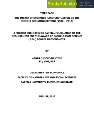 i
TITLE PAGE
THE IMPACT OF EXCHANGE RATE FLUCTUATION ON THE
NIGERIA ECONOMIC GROWTH (1980 – 2010)
A PROJECT SUBMITTED IN PARTIAL FULFILLMENT OF THE
REQUIREMENT FOR THE AWARD OF BACHELORS OF SCIENCE
(B.Sc.) DEGREE IN ECONOMICS.
BY
ASHER OJOCHOGU JOYCE
EC/2008/655
DEPARTMENT OF ECONOMICS
FACULTY OF MANAGEMENT AND SOCIAL SCIENCES
CARITAS UNIVERSITY EMENE, ENUGU STATE.
AUGUST, 2012
 