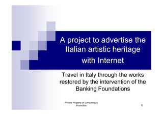 A project to advertise the
 Italian artistic heritage
       with Internet
 Travel in Italy through the works
restored by the intervention of the
      Banking Foundations

  Private Property of Consulting &
             Promotion               1
 
