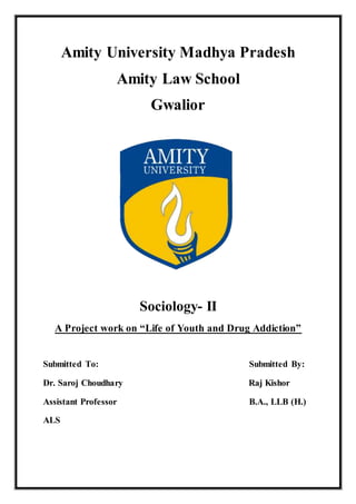 Amity University Madhya Pradesh
Amity Law School
Gwalior
Sociology- II
A Project work on “Life of Youth and Drug Addiction”
Submitted To: Submitted By:
Dr. Saroj Choudhary Raj Kishor
Assistant Professor B.A., LLB (H.)
ALS
 
