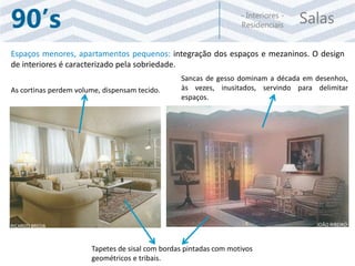 Salas- Interiores -
Residenciais90’s
Espaços menores, apartamentos pequenos: integração dos espaços e mezaninos. O design
de interiores é caracterizado pela sobriedade.
Sancas de gesso dominam a década em desenhos,
às vezes, inusitados, servindo para delimitar
espaços.
As cortinas perdem volume, dispensam tecido.
Tapetes de sisal com bordas pintadas com motivos
geométricos e tribais.
RICARDO BREDA JOÃO RIBEIRO
 