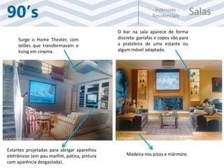 Salas- Interiores -
Residenciais90’s
Surge o Home Theater, com
telões que transformavam o
living em cinema.
Estantes projetadas para abrigar aparelhos
eletrônicos (em pau marfim, pátina, pintura
com aparência desgastada).
O bar na sala aparece de forma
discreta: garrafas e copos vão para
a prateleira de uma estante ou
algum móvel adaptado.
Madeira nos pisos e mármore.
LUIZ ROBERTO PEREIRA LUIS GOMES
 