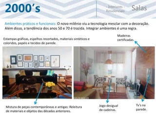 Salas- Interiores -
Residenciais2000’s
Ambientes práticos e funcionais: O novo milênio viu a tecnologia mesclar com a decoração.
Além disso, a tendência dos anos 50 e 70 é trazida. Integrar ambientes é uma regra.
Tv’s na
parede.
Madeiras
certificadas.
Mistura de peças contemporâneas e antigas: Releitura
de materiais e objetos das décadas anteriores.
Estampas gráficas, espelhos recortados, materiais sintéticos e
coloridos, papéis e tecidos de parede.
Jogo desigual
de cadeiras.
EVELYN MÜLLERMARCO ANTÔNIO
 
