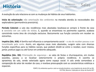Salas- Interiores -
ResidenciaisHistória
A evolução da sala relaciona-se com as mudanças de hábitos de seus habitantes.
Início da colonização: não setorização dos ambientes na moradia atendia às necessidades dos
exploradores (permanência provisória);
Período Colonial: a sala das residências mais abastadas localizava-se sempre à frente da casa
e consistia em um salão de visitas. E, quando se encontrava no pavimento superior, acabava
consistindo numa área de circulação exclusiva. Basicamente sua função consistia em receber os
estranhos.
Império (Séc. XIX): A família real influencia o comportamento social - o ato de receber passou a ser
incentivado pela corte. Assim, em algumas casas mais abastadas, surgem salas com diversas
funções específicas para os hábitos sociais, que podiam dividir-se entre o receber, ouvir música,
jantar, praticar jogos ou até fumar em ambiente adequado.
República (Séc. XX): Priorização da segurança - as salas de festas e churrasqueiras, em muitas
ocasiões, passou a se localizar exteriormente à própria residência. A cozinha se
aproximou da sala, sendo valorizada agora como espaço social. A sala ainda comandava a
composição do setor de receber da casa, e revelava preocupação com as características estéticas e
espaciais.
FONTE: Os ambientes quarto e sala na moradia brasileira: uma trajetória do século XVI ao XXI.
PUTTINI, Moreira. Publicado em Actas de Diseño Nº7
 