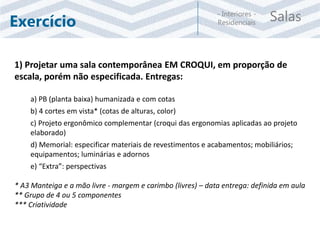 Salas- Interiores -
ResidenciaisExercício
1) Projetar uma sala contemporânea EM CROQUI, em proporção de
escala, porém não especificada. Entregas:
a) PB (planta baixa) humanizada e com cotas
b) 4 cortes em vista* (cotas de alturas, color)
c) Projeto ergonômico complementar (croqui das ergonomias aplicadas ao projeto
elaborado)
d) Memorial: especificar materiais de revestimentos e acabamentos; mobiliários;
equipamentos; luminárias e adornos
e) “Extra”: perspectivas
* A3 Manteiga e a mão livre - margem e carimbo (livres) – data entrega: definida em aula
** Grupo de 4 ou 5 componentes
*** Criatividade
 