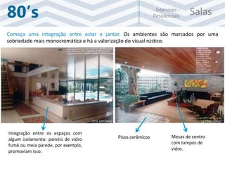 Salas- Interiores -
Residenciais80’s
Começa uma integração entre estar e jantar. Os ambientes são marcados por uma
sobriedade mais monocromática e há a valorização do visual rústico.
Pisos cerâmicos Mesas de centro
com tampos de
vidro.
Integração entre os espaços com
algum isolamento: painéis de vidro
fumê ou meia parede, por exemplo,
promoviam isso.
JOSÉ ANTÔNIO SÉRGIO JORGE
 