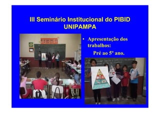 III Seminário Institucional do PIBID
            UNIPAMPA
                  • Apresentação dos
                    trabalhos:
                       Pré ao 5º ano.
 