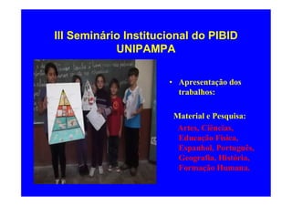 III Seminário Institucional do PIBID
            UNIPAMPA

                      • Apresentação dos
                        trabalhos:

                       Material e Pesquisa:
                        Artes, Ciências,
                        Educação Física,
                        Espanhol, Português,
                        Geografia, História,
                        Formação Humana.
 