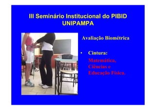 III Seminário Institucional do PIBID
            UNIPAMPA

                   Avaliação Biométrica

                  •   Cintura:
                      Matemática,
                      Ciências e
                      Educação Física.
 