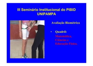 III Seminário Institucional do PIBID
            UNIPAMPA

                     Avaliação Biométrica

                    •   Quadril:
                        Matemática,
                        Ciências e
                        Educação Física.
 