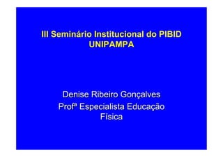 III Seminário Institucional do PIBID
            UNIPAMPA




     Denise Ribeiro Gonçalves
    Profª Especialista Educação
              Física
 