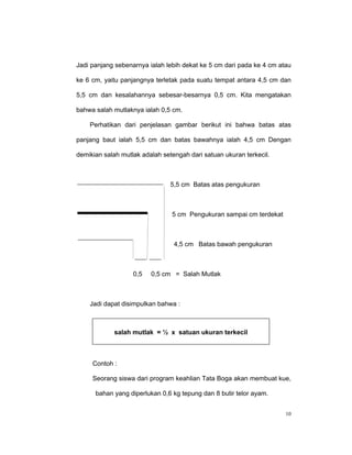 Jadi panjang sebenarnya ialah lebih dekat ke 5 cm dari pada ke 4 cm atau

ke 6 cm, yaitu panjangnya terletak pada suatu tempat antara 4,5 cm dan

5,5 cm dan kesalahannya sebesar-besarnya 0,5 cm. Kita mengatakan

bahwa salah mutlaknya ialah 0,5 cm.

    Perhatikan dari penjelasan gambar berikut ini bahwa batas atas

panjang baut ialah 5,5 cm dan batas bawahnya ialah 4,5 cm Dengan

demikian salah mutlak adalah setengah dari satuan ukuran terkecil.



                                5,5 cm Batas atas pengukuran



                                5 cm Pengukuran sampai cm terdekat



                                 4,5 cm Batas bawah pengukuran



                   0,5   0,5 cm = Salah Mutlak



    Jadi dapat disimpulkan bahwa :



            salah mutlak = ½ x satuan ukuran terkecil



     Contoh :

     Seorang siswa dari program keahlian Tata Boga akan membuat kue,

      bahan yang diperlukan 0,6 kg tepung dan 8 butir telor ayam.


                                                                      10
 