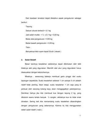 Dari keadaan tersebut dapat diketahui aspek pengukuran sebagai

berikut :

      Tepung :

      Satuan ukuran terkecil = 0,1 kg

      Jadi salah mutlak = ½ x 0,1 kg = 0,05 kg

      Batas atas pengukuran = 0,65 kg

      Batas bawah pengukuran = 0,55 kg

      Telor :

      Banyaknya telor ayam tepat 8 butir ( eksak )



2.   Salah Relatif

     Besar kecilnya kesalahan sebetulnya dapat ditentukan oleh teliti

tidaknya alat yang digunakan. Memilih alat ukur yang digunakan harus

disesuaikan dengan kebutuhannya.

     Misalnya : seseorang bekerja membuat garis pinggir dari suatu

lapangan sepakbola. Suatu kesalahan sebesar 1 cm sampai 5 cm adalah

relatif tidak penting. Akan tetapi, suatu kesalahan 1 cm saja yang di

perbuat oleh seorang tukang kayu akan menggagalkan pekerjaannya.

Demikian halnya jika kita membuat kue dengan tepung 2 kg, yang

dibubuhi esens terlalu banyak ½ cangkir, akibatnya kue itu tidak enak

dimakan. Sering kali kita memandang suatu kesalahan dibandingkan

dengan pengukuran yang sebenarnya. Karena itu kita menggunakan

istilah salah relatif ( nisbi ).


                                                                   11
 