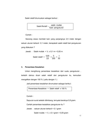 Salah relatif dirumuskan sebagai berikut :


                                         salah mutlak
                    Salah Re latif =
                                       hasil pengukuran


     Contoh :

     Seorang siswa membeli kain yang panjangnya 2,5 meter dengan

satuan ukuran terkecil 0,1 meter, berapakah salah relatif dari pengukuran

yang dilakukan ?

     Jawab : Salah mutlak = ½ x 0,1 m = 0,05 m

                                  0,05    5     1
                Salah relatif =        =     =
                                   2,5   250   50



3.   Persentase Kesalahan

     Untuk menghitung persentase kesalahan dari suatu pengukuran ,

terlebih dahulu dicari salah relatif dari pengukuran itu, kemudian

mengalikan dengan 100 % ( yaitu dengan 1 )

      Jadi persentase kesalahan dirumuskan sebagai berikut :

         Persentase Kesalahan = Salah relatif x 100 %



      Contoh :

      Sepucuk surat setelah ditimbang, ternyata beratnya 0,8 gram.

      Carilah persentase kesalahan pengukuran itu ?

      Jawab : satuan ukuran terkecil = 0,1 gram

                 Salah mutlak = ½ x 0,1 gram = 0,05 gram
                                                                       12
 