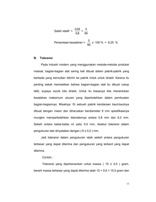 0,05    5
                 Salah relatif =        =
                                    0,8   80

                                            5
                 Persentase kesalahan =       x 100 % = 6,25 %
                                           80



B.   Toleransi

     Pada industri modern yang menggunakan metode-metode produksi

massal, bagian-bagian alat sering kali dibuat dalam pabrik-pabrik yang

berbeda yang kemudian dikirim ke pabrik induk untuk dirakit. Karena itu

penting sekali memastikan bahwa bagian-bagian alat itu dibuat cukup

teliti, supaya cocok bila dirakit. Untuk itu biasanya kita menentukan

kesalahan maksimum ukuran yang diperbolehkan dalam pembuatan

bagian-bagiannya. Misalnya: Di sebuah pabrik kendaraan baut-bautnya

dibuat dengan mesin dan diharuskan berdiameter 6 mm spesifikasinya

mungkin memperbolehkan diameternya antara 5,8 mm dan 6,2 mm.

Selisih antara batas-batas ini yaitu 0,4 mm, disebut toleransi dalam

pengukuran dan dinyatakan dengan ( 6 ± 0,2 ) mm.

     Jadi toleransi dalam pengukuran ialah selisih antara pengukuran

terbesar yang dapat diterima dan pengukuran yang terkecil yang dapat

diterima.

      Contoh :

      Toleransi yang diperkenankan untuk massa ( 15 ± 0,5 ) gram,

berarti massa terbesar yang dapat diterima ialah 15 + 0,5 = 15,5 gram dan



                                                                       13
 