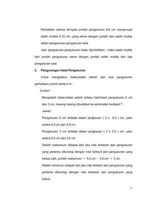 Perhatikan bahwa ternyata jumlah pengukuran 8,8 cm mempunyai

     salah mutlak 0,10 cm, yang sama dengan jumlah dari salah mutlak

     dalam pengukuran-pengukuran asal.

     Jadi, pengukuran-pengukuran kalau dijumlahkan , maka salah mutlak

dari jumlah pengukuran sama dengan jumlah salah mutlak dari tiap

pengukuran asal.

2.   Pengurangan Hasil Pengukuran

     Untuk      mengetahui   batas-batas   selisih   dari   dua   pengukuran

perhatikan contoh berikut ini :

     Contoh :

      Berapakah batas-batas selisih antara hasil-hasil pengukuran 5 cm

      dan 3 cm, masing masing dibulatkan ke sentimeter terdekat ?

      Jawab :

      Pengukuran 5 cm terletak dalam jangkauan ( 5 ± 0,5 ) cm, yaitu

      antara 4,5 cm dan 5,5 cm

      Pengukuran 3 cm terletak dalam jangkauan ( 3 ± 0,5 ) cm, yaitu

      antara 2,5 cm dan 3,5 cm

      Selisih maksimum didapat dari jika nilai terbesar dari pengukuran

      yang pertama dikurangi dengan nilai terkecil dari pengukuran yang

      kedua.Jadi, jumlah maksimum = 5,5 cm - 2,5 cm = 3 cm

      Selisih minimum didapat dari jika nilai terkecil dari pengukuran yang

      pertama dikurangi dengan nilai terbesar dari pengukuran yang

      kedua


                                                                          15
 