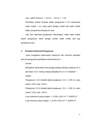 Jadi, selisih minimum = 4,5 cm - 3,5 cm = 1 cm

     Perhatikan bahwa ternyata selisih pengukuran 2 cm mempunyai

     salah mutlak 1 cm, yang sama dengan jumlah dari salah mutlak

     dalam pengukuran-pengukuran asal.

     Jadi, jika hasil-hasil pengukuran dikurangkan, maka salah mutlak

selisih pengukuran sama dengan jumlah salah mutlak dari tiap

pengukuran asal.



3.   Perkalian Hasil-hasil Pengukuran

     Untuk mengetahui batas-batas maksimum dan minimum perkalian

dari dua pengukuran perhatikan contoh berikut ini :

     Contoh :

     Berapakah batas-batas luas persegi panjang dengan panjang 4,5 m

     dan lebar 3,4 m, masing masing dibulatkan ke 0,1 m terdekat ?

     Jawab :

     Pengukuran 4,5 m terletak dalam jangkauan ( 4,5 ± 0,05 ) m, yaitu

     antara 4,45 m dan 4,55 m

     Pengukuran 3,4 m terletak dalam jangkauan ( 3,4 ± 0,05 ) m, yaitu

     antara 3,35 m dan 3,45 m

     Luas maksimum yang mungkin = ( 4,55 x 3,45 ) m2 = 15,6975 m2

     Luas minimum yang mungkin = ( 4,45 x 3,35 ) m2 = 14,9075 m2




                                                                     16
 