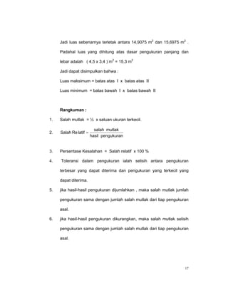 Jadi luas sebenarnya terletak antara 14,9075 m2 dan 15,6975 m2 .

     Padahal luas yang dihitung atas dasar pengukuran panjang dan

     lebar adalah ( 4,5 x 3,4 ) m2 = 15,3 m2

     Jadi dapat disimpulkan bahwa :

     Luas maksimum = batas atas I x batas atas II

     Luas minimum = batas bawah I x batas bawah II



     Rangkuman :

1.   Salah mutlak = ½ x satuan ukuran terkecil.

                          salah mutlak
2.   Salah Re latif =
                        hasil pengukuran


3.   Persentase Kesalahan = Salah relatif x 100 %

4.   Toleransi dalam pengukuran ialah selisih antara pengukuran

     terbesar yang dapat diterima dan pengukuran yang terkecil yang

     dapat diterima.

5.   jika hasil-hasil pengukuran dijumlahkan , maka salah mutlak jumlah

     pengukuran sama dengan jumlah salah mutlak dari tiap pengukuran

     asal.

6.   jika hasil-hasil pengukuran dikurangkan, maka salah mutlak selisih

     pengukuran sama dengan jumlah salah mutlak dari tiap pengukuran

     asal.




                                                                     17
 