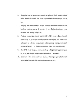 6.   Berapakah panjang minimum kawat yang harus dibeli supaya cukup

     untuk membuat bingkai dari suatu segi lima beraturan dengan sisi 15

     cm

7.   Panjang dan lebar sampul diukur sampai sentimeter terdekat dan

     hasilnya masing-masing 12 cm dan 10 cm. Carilah jangkauan yang

     mungkin dari keliling sampul itu.

8.   Panjang segulungan kawat ialah ( 250 ± 10 ) meter . Saya hendak

     memotong 10 potongan masing-masing sepanjang 15 meter dari

     gulungan itu , tetapi pengukuran setiap potong mempunyai salah

     mutlak sebesar 0,1 m. Dalam batas-batas mana sisa potongannya?

9.   Dari 2,10 meter panjang kain , dipotong sebagian yang panjangnya

     65,5 cm . Berapakah batas-batas dari sisanya ? Jelaskan !

10. Jelaskan batas-batas dari luas suatu pekarangan yang berbentuk

     segitiga siku-siku dengan sisi-sisi tegak 9 m dan 6 m




                                                                      19
 
