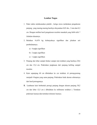 Lembar Tugas

1. Pada waktu melaksanakan praktik , ketiga siswa melakukan pengukuran

   panjang yang masing-masing hasilnya dinyatakan 0,03 dm , 3 mm dan 0,3

   cm. Dengan melihat hasil pengukuran tersebut manakah yang lebih teliti ?

   Jelaskan alasannya.

2. Bulatkan    16,478    kg    kebanyaknya   signifikan   dan   jelaskan   arti

   pembulatannya.

      a) 4 angka signifikan

      b) 2 angka signifikan

      c) 1 angka signifikan

3. Panjang dan lebar sampul diukur sampai mm terdekat yang hasilnya 20,6

   cm dan 15,4 cm. Prakirakan jangkauan dari panjang keliling sampul

   tersebut.

4. Kain sepanjang 60 cm dibulatkan ke cm terdekat, di potong-potong

   menjadi 4 bagian yang sama panjang. Prakirakan letak ukuran sebenarnya

   dari hasil potongannya.

5. Lembaran kain berbentuk persegi panjang dengan ukuran panjang 30,2

   cm dan lebar 12,5 cm ( dibulatkan ke millimeter terdekat ). Tentukan

   prakiraan luasnya dan tentukan toleransi luasnya.




                                                                            20
 
